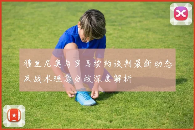 穆里尼奥与罗马续约谈判最新动态及战术理念分歧深度解析