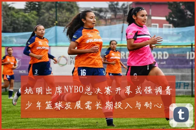 姚明出席NYBO总决赛开幕式强调青少年篮球发展需长期投入与耐心