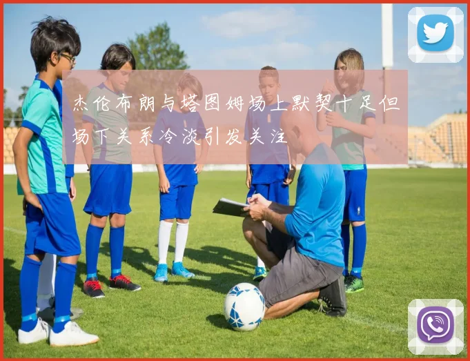 杰伦布朗与塔图姆场上默契十足但场下关系冷淡引发关注