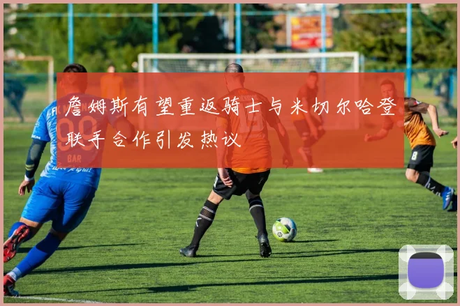 詹姆斯有望重返骑士与米切尔哈登联手合作引发热议