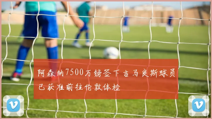 阿森纳7500万镑签下吉马良斯球员已获准前往伦敦体检