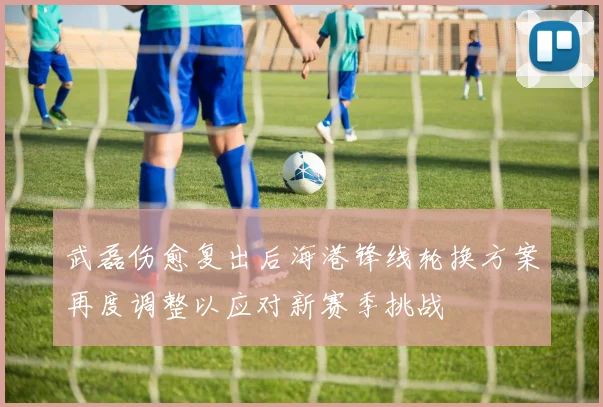 武磊伤愈复出后海港锋线轮换方案再度调整以应对新赛季挑战