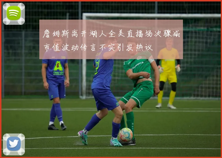 詹姆斯离开湖人全美直播场次骤减市值波动传言不实引发热议