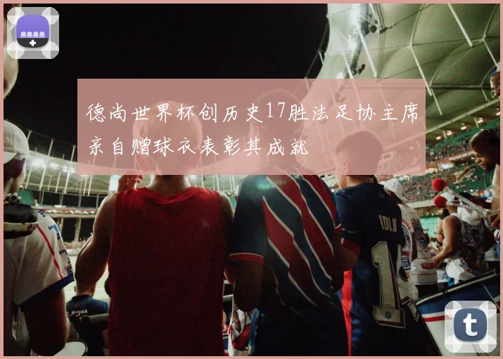 德尚世界杯创历史17胜法足协主席亲自赠球衣表彰其成就