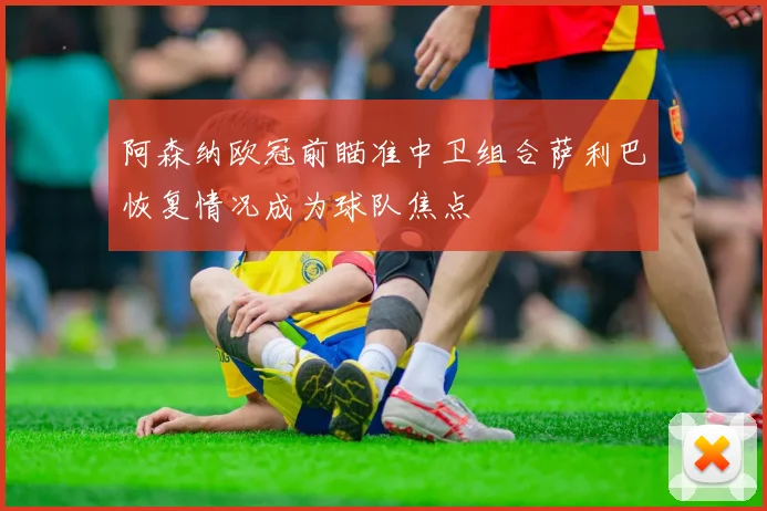 阿森纳欧冠前瞄准中卫组合萨利巴恢复情况成为球队焦点